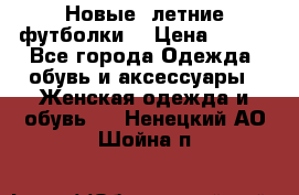 Новые, летние футболки  › Цена ­ 500 - Все города Одежда, обувь и аксессуары » Женская одежда и обувь   . Ненецкий АО,Шойна п.